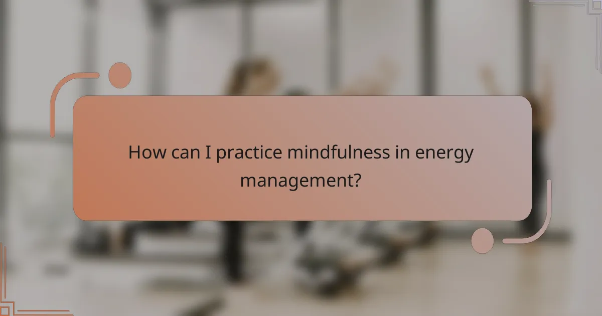How can I practice mindfulness in energy management?